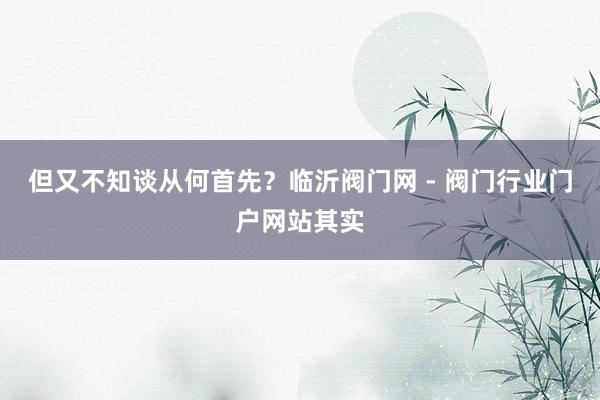 但又不知谈从何首先?临沂阀门网 - 阀门行业门户网站其实