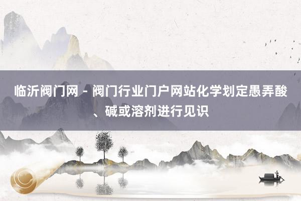 临沂阀门网 - 阀门行业门户网站化学划定愚弄酸、碱或溶剂进行见识