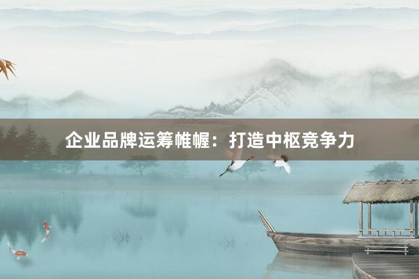 企业品牌运筹帷幄：打造中枢竞争力
