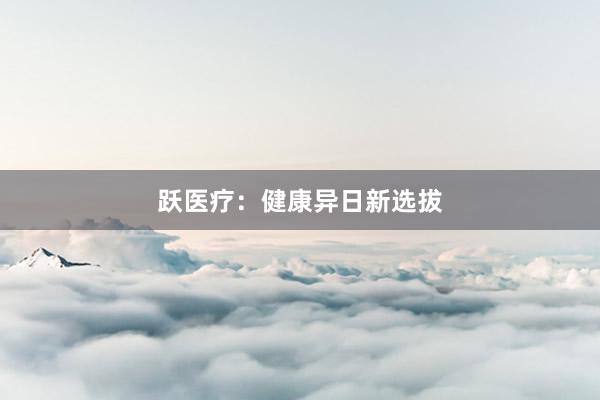 跃医疗：健康异日新选拔